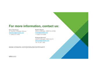 For more information, contact us:
Robert Noyes
Alliance Manager, AMER & LATAM
rnoyes@vmware.com
+1 (650) 575-0958
Philippe Bernard
Alliance Manager, EMEA & APJ
pbernard@vmware.com
+41 79 347 1385
Eero Teerikorpi
Sr. Director, Strategic Alliance
eteerikorpi@vmware.com
+1 (408) 431-3305
www.vmware.com/products/continuent
 