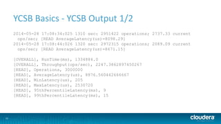 11
YCSB Basics - YCSB Output 1/2
2014-05-28 17:08:34:025 1310 sec: 2951422 operations; 2737.33 current
ops/sec; [READ AverageLatency(us)=8098.29]
2014-05-28 17:08:44:026 1320 sec: 2972315 operations; 2089.09 current
ops/sec; [READ AverageLatency(us)=8671.15]
[OVERALL], RunTime(ms), 1334884.0
[OVERALL], Throughput(ops/sec), 2247.3862897450267
[READ], Operations, 3000000
[READ], AverageLatency(us), 8876.560442666667
[READ], MinLatency(us), 205
[READ], MaxLatency(us), 2530720
[READ], 95thPercentileLatency(ms), 9
[READ], 99thPercentileLatency(ms), 15
 