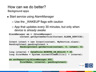 How can we do better?
Background apps

 Start service using AlarmManager
    Use the _WAKEUP flags with caution
    App that updates every 30 minutes, but only when
    device is already awake
AlarmManager am = (AlarmManager)
        context.getSystemService(Context.ALARM_SERVICE);

Intent intent = new Intent(context, MyService.class);
PendingIntent pendingIntent =
        PendingIntent.getService(context, 0, intent, 0);

long interval = DateUtils.MINUTE_IN_MILLIS * 30;
long firstWake = System.currentTimeMillis() + interval;

am.setRepeating(AlarmManager.RTC,
        firstWake, interval, pendingIntent);
 