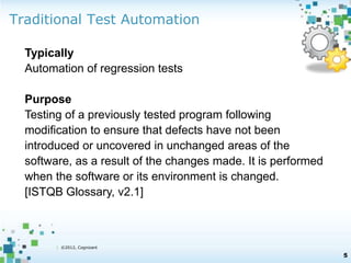 Traditional Test Automation 
| ©2012, Cognizant 
5 
Typically 
Automation of regression tests 
Purpose 
Testing of a previously tested program following 
modification to ensure that defects have not been 
introduced or uncovered in unchanged areas of the 
software, as a result of the changes made. It is performed 
when the software or its environment is changed. 
[ISTQB Glossary, v2.1] 
 