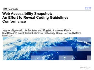 © 2013 IBM Corporation
Web Accessibility Snapshot:
An Effort to Reveal Coding Guidelines
Conformance
Vagner Figueredo de Santana and Rogério Abreu de Paula
IBM Research Brazil, Social Enterprise Technology Group, Service Systems
May 13, 2013
IBM Research
 