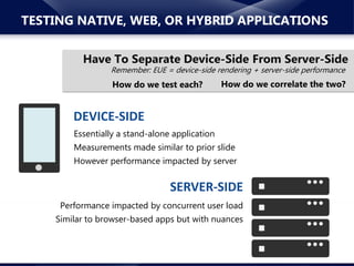 www.neotys.com© 2015 Neotys. All Rights Reserved.
TESTING NATIVE, WEB, OR HYBRID APPLICATIONS
Remember: EUE = device-side rendering + server-side performance
How do we test each?
DEVICE-SIDE
Performance impacted by concurrent user load
Similar to browser-based apps but with nuances
SERVER-SIDE
Essentially a stand-alone application
Measurements made similar to prior slide
However performance impacted by server
Have To Separate Device-Side From Server-Side
How do we correlate the two?
 