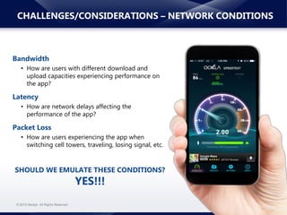 www.neotys.com© 2015 Neotys. All Rights Reserved.
CHALLENGES/CONSIDERATIONS – NETWORK CONDITIONS
Bandwidth
• How are users with different download and
upload capacities experiencing performance on
the app?
Latency
• How are network delays affecting the
performance of the app?
Packet Loss
• How are users experiencing the app when
switching cell towers, traveling, losing signal, etc.
SHOULD WE EMULATE THESE CONDITIONS?
YES!!!
 
