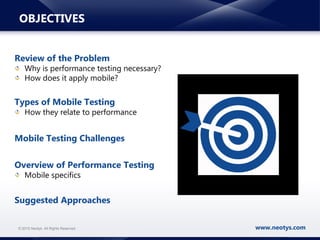 www.neotys.com© 2015 Neotys. All Rights Reserved.
OBJECTIVES
Review of the Problem
Why is performance testing necessary?
How does it apply mobile?
Types of Mobile Testing
How they relate to performance
Mobile Testing Challenges
Overview of Performance Testing
Mobile specifics
Suggested Approaches
 