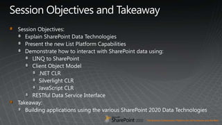 Session Objectives and TakeawaySession Objectives:Explain SharePoint Data TechnologiesPresent the new List Platform CapabilitiesDemonstrate how to interact with SharePoint data using:LINQ to SharePointClient Object Model.NET CLRSilverlight CLRJavaScript CLRRESTful Data Service InterfaceTakeaway:Building applications using the various SharePoint 2020 Data Technologies