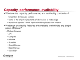 Capacity, performance, availability
• What are the capacity, performance, and availability constraints?
  – Horizontally & massively scalable
   • Some of the largest deployments are thousands of nodes large
   • Hypervisor agnostic – more hypervisors being added each release
• What high availability features are available to eliminate any single
  points of failure?
 – Modular Services
   • API
   • Compute
   • Network
   • Schedule
   • Object Storage
   • Block Storage
   • Scheduler


                                                                RACKSPACE® HOSTING   |   WWW.RACKSPACE.COM
 