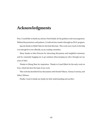 Acknowledgments
First, I would like to thank my adviser, Paul Hudak, for his guidance and encouragement.
Without his persistence and patience, I could not have made it through my Ph.D. program.
Special thanks to Walid Taha for his kind direction. This work owes much to his help
even though he is not ofﬁcially on my reading committee.
Many thanks to John Peterson for interesting discussions and insightful comments,
and for constantly bugging me to go outdoors (thus keeping me alive through out my
years at Yale).
Thanks to Zhong Shao for inspiration. Thanks to Conal Elliott for his early work on
Fran, which has been the basis of my work.
This work has beneﬁted from discussions with Henrik Nilsson, Antony Courtney, and
Valery Trifonov.
Finally, I want to thank my family for their understanding and sacriﬁce.
viii
 