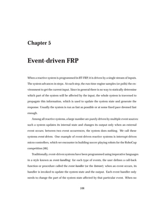 Chapter 5
Event-driven FRP
When a reactive system is programmed in RT-FRP, it is driven by a single stream of inputs.
The system advances in steps. At each step, the run-time engine samples (or polls) the en-
vironment to get the current input. Since in general there is no way to statically determine
which part of the system will be affected by the input, the whole system is traversed to
propagate this information, which is used to update the system state and generate the
response. Usually the system is run as fast as possible or at some ﬁxed pace deemed fast
enough.
Among all reactive systems, a large number are purely driven by multiple event sources:
such a system updates its internal state and changes its output only when an external
event occurs; between two event occurrences, the system does nothing. We call these
systems event-driven. One example of event-driven reactive systems is interrupt-driven
micro-controllers, which we encounter in building soccer-playing robots for the RoboCup
competition [46].
Traditionally, event-driven systems have been programmed using imperative languages
in a style known as event-handling: for each type of events, the user deﬁnes a call-back
function or procedure called the event handler (or the listener); when an event occurs, its
handler is invoked to update the system state and the output. Each event handler only
needs to change the part of the system state affected by that particular event. When no
108
 