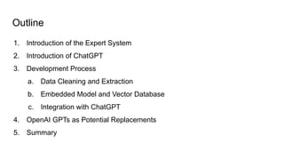 Outline
1. Introduction of the Expert System
2. Introduction of ChatGPT
3. Development Process
a. Data Cleaning and Extraction
b. Embedded Model and Vector Database
c. Integration with ChatGPT
4. OpenAI GPTs as Potential Replacements
5. Summary
 