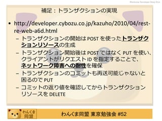 わんくま同盟 東京勉強会 #52
Wankuma Developer Deep Dive
補足：トランザクションの実現
• http://developer.cybozu.co.jp/kazuho/2010/04/rest-
re-web-a6d.html
– トランザクションの開始は POST を使ったトランザク
ションリソースの生成
– トランザクション開始後は POST ではなく PUT を使い、
クライアントがリクエスト ID を指定することで、
ネットワーク障害への耐性を確保
– トランザクションのコミットも再送可能じゃないと
困るので PUT
– コミットの返り値を確認してからトランザクション
リソースを DELETE
 