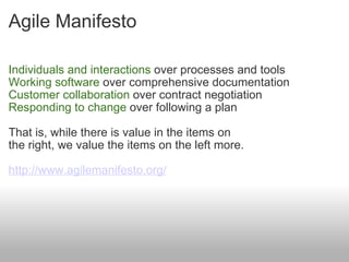 Agile Manifesto Individuals and interactions  over processes and tools  Working software  over comprehensive documentation  Customer collaboration  over contract negotiation  Responding to change  over following a plan  That is, while there is value in the items on  the right, we value the items on the left more.  http://www.agilemanifesto.org/ 