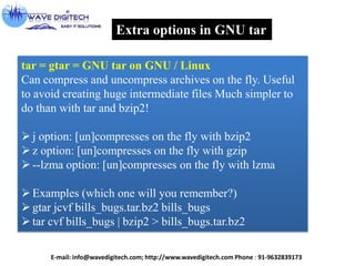 Extra options in GNU tar
tar = gtar = GNU tar on GNU / Linux
Can compress and uncompress archives on the fly. Useful
to avoid creating huge intermediate files Much simpler to
do than with tar and bzip2!
j option: [un]compresses on the fly with bzip2
z option: [un]compresses on the fly with gzip
--lzma option: [un]compresses on the fly with lzma
Examples (which one will you remember?)
gtar jcvf bills_bugs.tar.bz2 bills_bugs
tar cvf bills_bugs | bzip2 > bills_bugs.tar.bz2
E-mail: info@wavedigitech.com; http://www.wavedigitech.com Phone : 91-9632839173
 