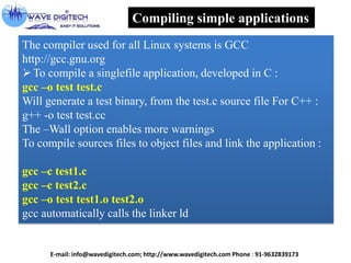Compiling simple applications
The compiler used for all Linux systems is GCC
http://gcc.gnu.org
To compile a singlefile application, developed in C :
gcc –o test test.c
Will generate a test binary, from the test.c source file For C++ :
g++ -o test test.cc
The –Wall option enables more warnings
To compile sources files to object files and link the application :
gcc –c test1.c
gcc –c test2.c
gcc –o test test1.o test2.o
gcc automatically calls the linker ld
E-mail: info@wavedigitech.com; http://www.wavedigitech.com Phone : 91-9632839173
 