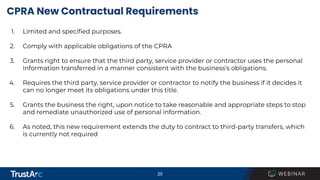 20
CPRA New Contractual Requirements
1. Limited and speciﬁed purposes.
2. Comply with applicable obligations of the CPRA
3. Grants right to ensure that the third party, service provider or contractor uses the personal
information transferred in a manner consistent with the business's obligations.
4. Requires the third party, service provider or contractor to notify the business if it decides it
can no longer meet its obligations under this title.
5. Grants the business the right, upon notice to take reasonable and appropriate steps to stop
and remediate unauthorized use of personal information.
6. As noted, this new requirement extends the duty to contract to third-party transfers, which
is currently not required
 