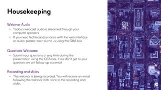 Housekeeping
Webinar Audio
• Today’s webcast audio is streamed through your
computer speakers
• If you need technical assistance with the web interface
or audio, please reach out to us using the Q&A box
Questions Welcome
• Submit your questions at any time during the
presentation using the Q&A box. If we don't get to your
question, we will follow-up via email
Recording and slides
• This webinar is being recorded. You will receive an email
following the webinar with a link to the recording and
slides
 