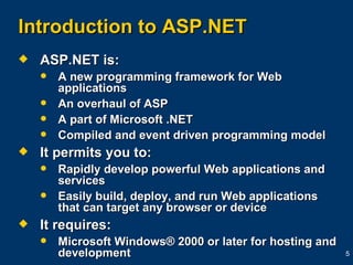 Introduction to ASP.NET ASP.NET is: A new programming framework for Web applications An overhaul of ASP A part of Microsoft .NET Compiled and event driven programming model It permits you to: Rapidly develop powerful Web applications and services Easily build, deploy, and run Web applications that can target any browser or device  It requires: Microsoft Windows® 2000 or later for hosting and development 
