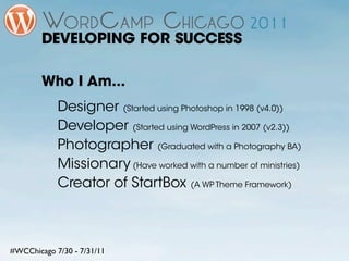 DEVELOPING FOR SUCCESS

        Who I Am...
            Designer (Started using Photoshop in 1998 (v4.0))
            Developer (Started using WordPress in 2007 (v2.3))
            Photographer (Graduated with a Photography BA)
            Missionary (Have worked with a number of ministries)
            Creator of StartBox (A WP Theme Framework)



#WCChicago 7/30 - 7/31/11
 