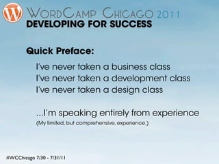 DEVELOPING FOR SUCCESS

        Quick Preface:
            I’ve never taken a business class
            I’ve never taken a development class
            I’ve never taken a design class

            ...I’m speaking entirely from experience
            (My limited, but comprehensive, experience.)




#WCChicago 7/30 - 7/31/11
 