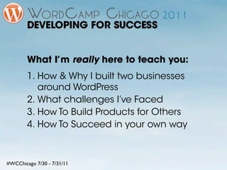 DEVELOPING FOR SUCCESS


        What I’m really here to teach you:
        1. How & Why I built two businesses
           around WordPress
        2. What challenges I’ve Faced
        3. How To Build Products for Others
        4. How To Succeed in your own way



#WCChicago 7/30 - 7/31/11
 