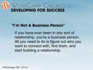 DEVELOPING FOR SUCCESS


        “I’m Not A Business Person”
           If you have ever been in any sort of
           relationship, you're a business person.
           All you need to do is figure out who you
           want to connect with, find them, and
           start building a relationship.



#WCChicago 7/30 - 7/31/11
 