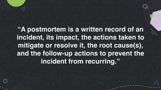 “A postmortem is a written record of an
incident, its impact, the actions taken to
mitigate or resolve it, the root cause(s),
and the follow-up actions to prevent the
incident from recurring.”
 