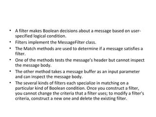 • A filter makes Boolean decisions about a message based on user-
  specified logical condition.
• Filters implement the MessageFilter class.
• The Match methods are used to determine if a message satisfies a
  filter.
• One of the methods tests the message’s header but cannot inspect
  the message body.
• The other method takes a message buffer as an input parameter
  and can inspect the message body.
• The several kinds of filters each specialize in matching on a
  particular kind of Boolean condition. Once you construct a filter,
  you cannot change the criteria that a filter uses; to modify a filter's
  criteria, construct a new one and delete the existing filter.
 