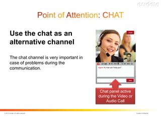 Use the chat as an
        alternative channel

        The chat channel is very important in
        case of problems during the
        communication.




                                                 Chat panel active
                                                during the Video or
                                                     Audio Call

© 2012 Eudata. All rights reserved.                                   Eudata Confidential
 