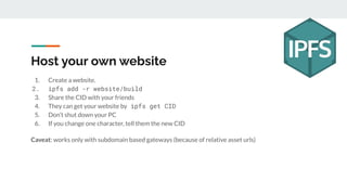 Host your own website
1. Create a website.
2. ipfs add -r website/build
3. Share the CID with your friends
4. They can get your website by ipfs get CID
5. Don’t shut down your PC
6. If you change one character, tell them the new CID
Caveat: works only with subdomain based gateways (because of relative asset urls)
 