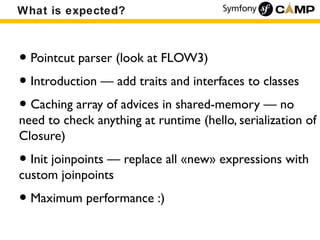 What is expected?



• Pointcut parser (look at FLOW3)
• Introduction — add traits and interfaces to classes
• Caching array of advices in shared-memory — no
need to check anything at runtime (hello, serialization of
Closure)
• Init joinpoints — replace all «new» expressions with
custom joinpoints
• Maximum performance :)
 
