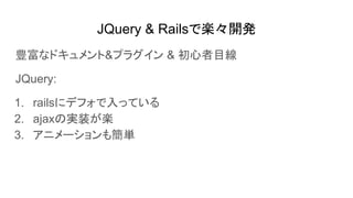 JQuery & Railsで楽々開発
豊富なドキュメント&プラグイン & 初心者目線
JQuery:
1. railsにデフォで入っている
2. ajaxの実装が楽
3. アニメーションも簡単
 