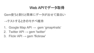 Web APIでデータ取得
Gem使うと割りと簡単にデータが出せて面白い
→テストするときのモチベ維持
1. Google Map API → gem ‘gmap4rails’
2. Twitter API → gem 'twitter'
3. Flickr API → gem 'flickraw'
 