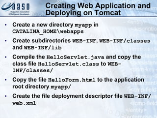 Creating Web Application and Deploying on Tomcat Create a new directory  myapp  in  CATALINA_HOME\webapps Create subdirectories  WEB-INF ,  WEB-INF/classes  and  WEB-INF/lib Compile the  HelloServlet.java  and copy the class file  HelloServlet.class  to  WEB-INF/classes/ Copy the file  HelloForm.html  to the application root directory  myapp / Create the file deployment descriptor file  WEB-INF/web.xml   