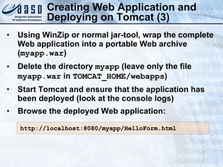 Creating Web Application and Deploying on Tomcat (3) Using WinZip or normal jar-tool, wrap the complete Web application into a portable Web archive ( myapp.war ) Delete the directory  myapp  (leave only the file  myapp.war  in  TOMCAT_HOME/webapps ) Start Tomcat and ensure that the application has been deployed (look at the console logs) Browse the deployed Web application: http://localhost:8080/myapp/HelloForm.html 