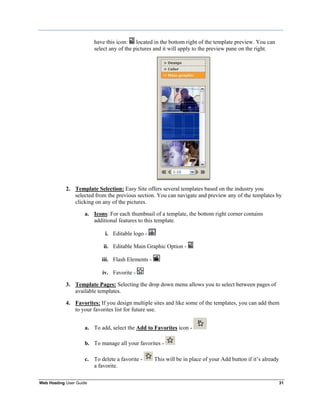 have this icon: located in the bottom right of the template preview. You can
                         select any of the pictures and it will apply to the preview pane on the right.




            2. Template Selection: Easy Site offers several templates based on the industry you
               selected from the previous section. You can navigate and preview any of the templates by
               clicking on any of the pictures.

                    a. Icons: For each thumbnail of a template, the bottom right corner contains
                       additional features to this template.

                             i. Editable logo -

                             ii. Editable Main Graphic Option -

                            iii. Flash Elements -

                            iv. Favorite -

            3. Template Pages: Selecting the drop down menu allows you to select between pages of
               available templates.

            4. Favorites: If you design multiple sites and like some of the templates, you can add them
               to your favorites list for future use.


                    a. To add, select the Add to Favorites icon -

                    b. To manage all your favorites -

                    c. To delete a favorite -       This will be in place of your Add button if it‟s already
                       a favorite.

Web Hosting User Guide                                                                                         31
 