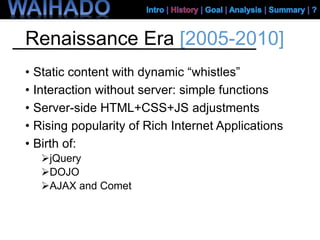Renaissance Era [2005-2010]
• Static content with dynamic “whistles”
• Interaction without server: simple functions
• Server-side HTML+CSS+JS adjustments
• Rising popularity of Rich Internet Applications
• Birth of:
jQuery
DOJO
AJAX and Comet
 