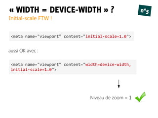 « WIDTH = DEVICE-WIDTH » ?
Initial-scale FTW !
n°3
<meta name="viewport" content="initial-scale=1.0">
Niveau de zoom = 1
<meta name="viewport" content="width=device-width,
initial-scale=1.0">
aussi OK avec :
 