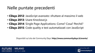 Nelle puntate precedenti
• CDays 2012: JavaScript avanzato: sfruttare al massimo il web
• CDays 2013: Usare Knockout.js
• CDays 2014: Single Page Applications: Come? Cosa? Perchè?
• CDays 2015: Code quality e test automatizzati con JavaScript
Disponibili sul sito dei Community Days: http://www.communitydays.it/events/
 