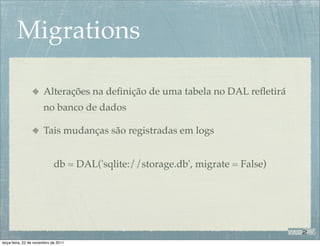 Migrations

                       Alterações na deﬁnição de uma tabela no DAL reﬂetirá
                       no banco de dados

                       Tais mudanças são registradas em logs


                             db = DAL('sqlite://storage.db', migrate = False)




terça-feira, 22 de novembro de 2011
 