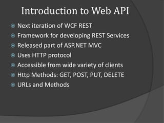 Introduction to Web API
 Next iteration of WCF REST
 Framework for developing REST Services
 Released part of ASP.NET MVC
 Uses HTTP protocol
 Accessible from wide variety of clients
 Http Methods: GET, POST, PUT, DELETE
 URLs and Methods
 