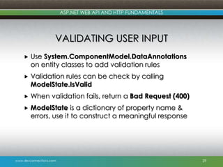 ASP.NET WEB API AND HTTP FUNDAMENTALS

VALIDATING USER INPUT


Use System.ComponentModel.DataAnnotations
on entity classes to add validation rules



Validation rules can be check by calling
ModelState.IsValid



When validation fails, return a Bad Request (400)



ModelState is a dictionary of property name &
errors, use it to construct a meaningful response

www.devconnections.com

29

 
