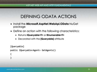 ASP.NET WEB API AND HTTP FUNDAMENTALS

DEFINING ODATA ACTIONS


Install the Microsoft.AspNet.WebApi.OData NuGet
package



Define an action with the following characteristics:


Returns IQueryable<T> or IEnumerable<T>



Decorated with the [Queryable] attribute

[Queryable]

public IQueryable<Agent> GetAgents()
{
}

www.devconnections.com

33

 