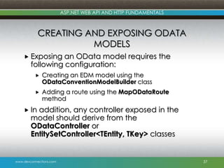 ASP.NET WEB API AND HTTP FUNDAMENTALS

CREATING AND EXPOSING ODATA
MODELS
 Exposing

an OData model requires the
following configuration:


Creating an EDM model using the
ODataConventionModelBuilder class



Adding a route using the MapODataRoute
method

 In

addition, any controller exposed in the
model should derive from the
ODataController or
EntitySetController<TEntity, TKey> classes

www.devconnections.com

37

 