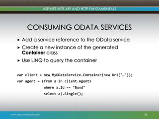 ASP.NET WEB API AND HTTP FUNDAMENTALS

CONSUMING ODATA SERVICES


Add a service reference to the OData service



Create a new instance of the generated
Container class



Use LINQ to query the container

var client = new MyODataService.Container(new Uri("…"));
var agent = (from a in client.Agents
where a.Id == "Bond"
select a).Single();

www.devconnections.com

38

 