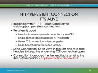 ASP.NET WEB API AND HTTP FUNDAMENTALS

HTTP PERSISTENT CONNECTION
IT’S ALIVE



Beginning with HTTP 1.1, clients and servers
must support persistent connections
Persistent is good



Fewer TCP connections = less congestion





Single connection can pipeline HTTP requests





Less simultaneous opened connections = less CPU

No re-handshaking = reduced latency

Send Connection: Keep-Alive in request and response
headers to keep the underlying TCP connection open
Connection is dropped if either end lacks sending the
Keep-Alive header – Implementation Dependent

www.devconnections.com

44

 