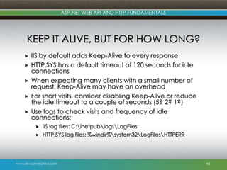 ASP.NET WEB API AND HTTP FUNDAMENTALS

KEEP IT ALIVE, BUT FOR HOW LONG?







IIS by default adds Keep-Alive to every response
HTTP.SYS has a default timeout of 120 seconds for idle
connections
When expecting many clients with a small number of
request, Keep-Alive may have an overhead
For short visits, consider disabling Keep-Alive or reduce
the idle timeout to a couple of seconds (5? 2? 1?)
Use logs to check visits and frequency of idle
connections:


IIS log files: C:inetpublogsLogFiles



HTTP.SYS log files: %windir%system32LogFilesHTTPERR

www.devconnections.com

46

 