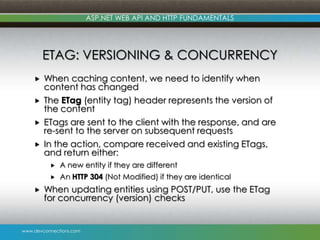 ASP.NET WEB API AND HTTP FUNDAMENTALS

ETAG: VERSIONING & CONCURRENCY





When caching content, we need to identify when
content has changed
The ETag (entity tag) header represents the version of
the content
ETags are sent to the client with the response, and are
re-sent to the server on subsequent requests
In the action, compare received and existing ETags,
and return either:





A new entity if they are different
An HTTP 304 (Not Modified) if they are identical

When updating entities using POST/PUT, use the ETag
for concurrency (version) checks

www.devconnections.com

 