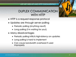 ASP.NET WEB API AND HTTP FUNDAMENTALS

DUPLEX COMMUNICATION
WITH HTTP


HTTP is a request-response protocol



Updates are through server polling





Periodic polling (Anything new?)
Long polling (I’m waiting for you!)

Many disadvantages


Periodic polling inflicts high-latency on updates



Long polling is hard to implement



Can cause bandwidth overhead if used
improperly

www.devconnections.com

61

 
