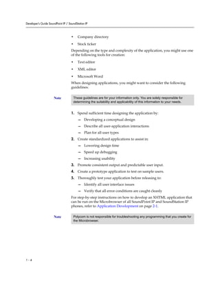Developer’s Guide SoundPoint IP / SoundStation IP



                                    •    Company directory

                                    •    Stock ticker
                                    Depending on the type and complexity of the application, you might use one
                                    of the following tools for creation:

                                    •    Text editor

                                    •    XML editor

                                    •    Microsoft Word
                                    When designing applications, you might want to consider the following
                                    guidelines:


                      Note           These guidelines are for your information only. You are solely responsible for
                                     determining the suitability and applicability of this information to your needs.


                                    1. Spend sufficient time designing the application by:
                                         — Developing a conceptual design
                                         — Describe all user-application interactions
                                         — Plan for all user types
                                    2. Create standardized applications to assist in:
                                         — Lowering design time
                                         — Speed up debugging
                                         — Increasing usability
                                    3. Promote consistent output and predictable user input.
                                    4. Create a prototype application to test on sample users.
                                    5. Thoroughly test your application before releasing to:
                                         — Identify all user interface issues
                                         — Verify that all error conditions are caught cleanly
                                    For step-by-step instructions on how to develop an XHTML application that
                                    can be run on the Microbrowser of all SoundPoint IP and SoundStation IP
                                    phones, refer to Application Development on page 2-1.


                      Note           Polycom is not responsible for troubleshooting any programming that you create for
                                     the Microbrowser.




1-4
 