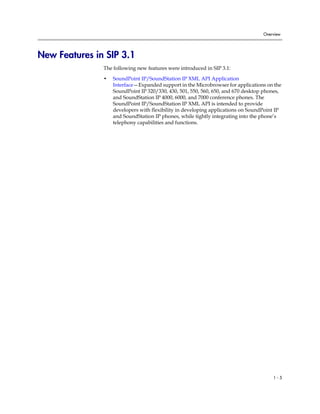Overview




New Features in SIP 3.1
               The following new features were introduced in SIP 3.1:

               •   SoundPoint IP/SoundStation IP XML API Application
                   Interface—Expanded support in the Microbrowser for applications on the
                   SoundPoint IP 320/330, 430, 501, 550, 560, 650, and 670 desktop phones,
                   and SoundStation IP 4000, 6000, and 7000 conference phones. The
                   SoundPoint IP/SoundStation IP XML API is intended to provide
                   developers with flexibility in developing applications on SoundPoint IP
                   and SoundStation IP phones, while tightly integrating into the phone’s
                   telephony capabilities and functions.




                                                                                      1-5
 