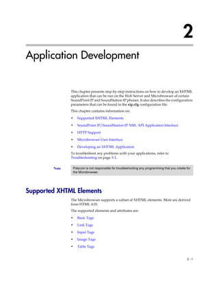 2
Application Development


               This chapter presents step-by-step instructions on how to develop an XHTML
               application that can be run on the Web Server and Microbrowser of certain
               SoundPoint IP and SoundStation IP phones. It also describes the configuration
               parameters that can be found in the sip.cfg configuration file.
               This chapter contains information on:

               •   Supported XHTML Elements

               •   SoundPoint IP/SoundStation IP XML API Application Interface

               •   HTTP Support

               •   Microbrowser User Interface

               •   Developing an XHTML Application
               To troubleshoot any problems with your applications, refer to
               Troubleshooting on page 3-1.


        Note    Polycom is not responsible for troubleshooting any programming that you create for
                the Microbrowser.




Supported XHTML Elements
               The Microbrowser supports a subset of XHTML elements. Most are derived
               from HTML 4.01.
               The supported elements and attributes are:

               •   Basic Tags

               •   Link Tags

               •   Input Tags

               •   Image Tags

               •   Table Tags


                                                                                               2-1
 